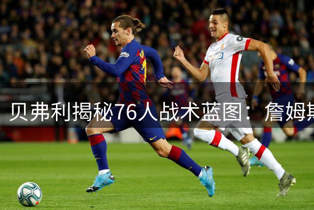 贝弗利揭秘76人战术蓝图：詹姆斯甘当绿叶辅佐恩比德冲冠